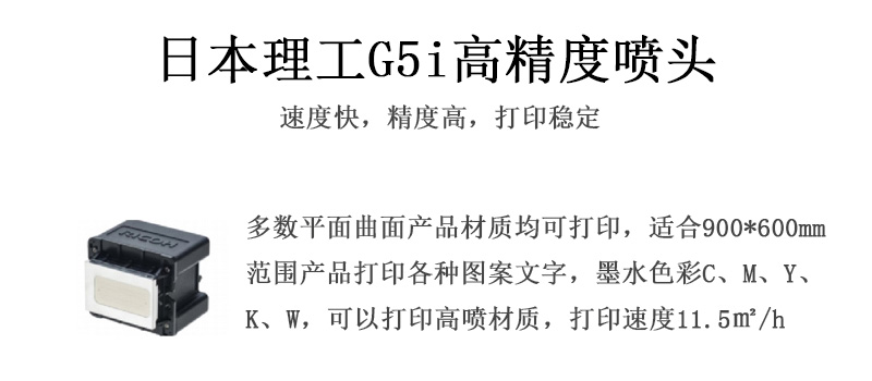 日本理工高精度噴頭,速度快,精度高,打印穩(wěn)定,多數(shù)平面均可打印,可以在部分曲面產(chǎn)品材質(zhì)上打印,使用范圍在900mm*600mm范圍內(nèi)產(chǎn)品打印各種圖案,墨水色彩為C、M、Y、K、W,可以打印高噴材質(zhì),打印速度在11.5平米/小時 日本理工高精度噴頭,速度快,精度高,打印穩(wěn)定,多數(shù)平面均可打印,可以在部分曲面產(chǎn)品材質(zhì)上打印,使用范圍在900mm*600mm范圍內(nèi)產(chǎn)品打印各種圖案,墨水色彩為C、M、Y、K、W,可以打印高噴材質(zhì),打印速度在11.5平米/小時